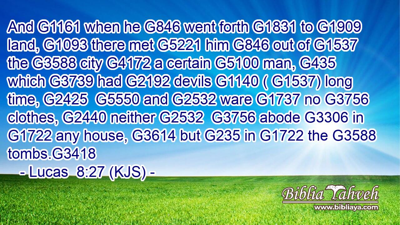 And G1161 when he G846 went forth G1831 to G1909 land, G1093 there met G5221 him G846 out of G1537 the G3588 city G4172 a certain G5100 man, G435 which G3739 had G2192 devils G1140 ( G1537) long time, G2425  G5550 and G2532 ware G1737 no G3756 clothes, G2440 neither G2532  G3756 abode G3306 in G1722 any house, G3614 but G235 in G1722 the G3588 tombs.G3418