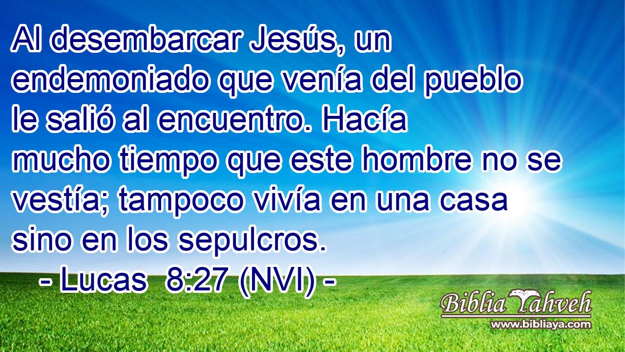  Al desembarcar Jesús, un endemoniado que venía del pueblo le salió al encuentro. Hacía mucho tiempo que este hombre no se vestía; tampoco vivía en una casa sino en los sepulcros. 