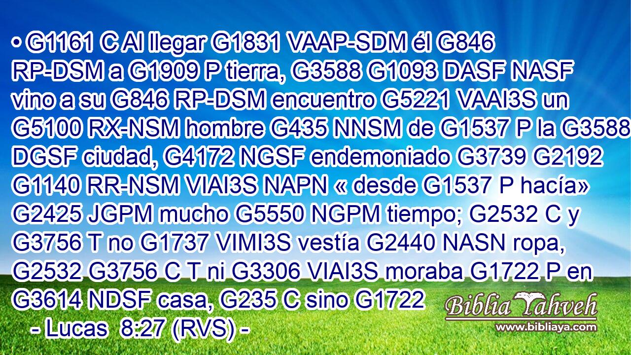 • G1161 C Al llegar G1831 VAAP-SDM él G846 RP-DSM a G1909 P tierra, G3588 G1093 DASF NASF vino a su G846 RP-DSM encuentro G5221 VAAI3S un G5100 RX-NSM hombre G435 NNSM de G1537 P la G3588 DGSF ciudad, G4172 NGSF endemoniado G3739 G2192 G1140 RR-NSM VIAI3S NAPN « desde G1537 P hacía» G2425 JGPM mucho G5550 NGPM tiempo; G2532 C y G3756 T no G1737 VIMI3S vestía G2440 NASN ropa, G2532 G3756 C T ni G3306 VIAI3S moraba G1722 P en G3614 NDSF casa, G235 C sino G1722 