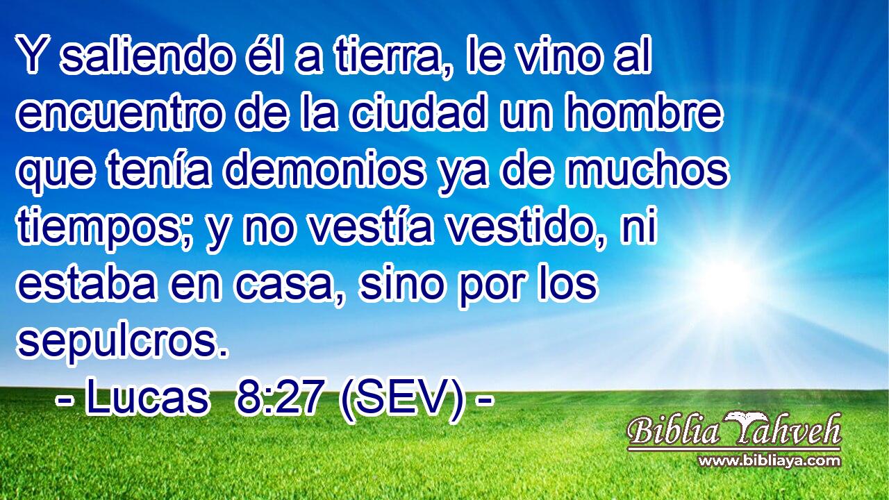 Y saliendo él a tierra, le vino al encuentro de la ciudad un hombre que tenía demonios ya de muchos tiempos; y no vestía vestido, ni estaba en casa, sino por los sepulcros.