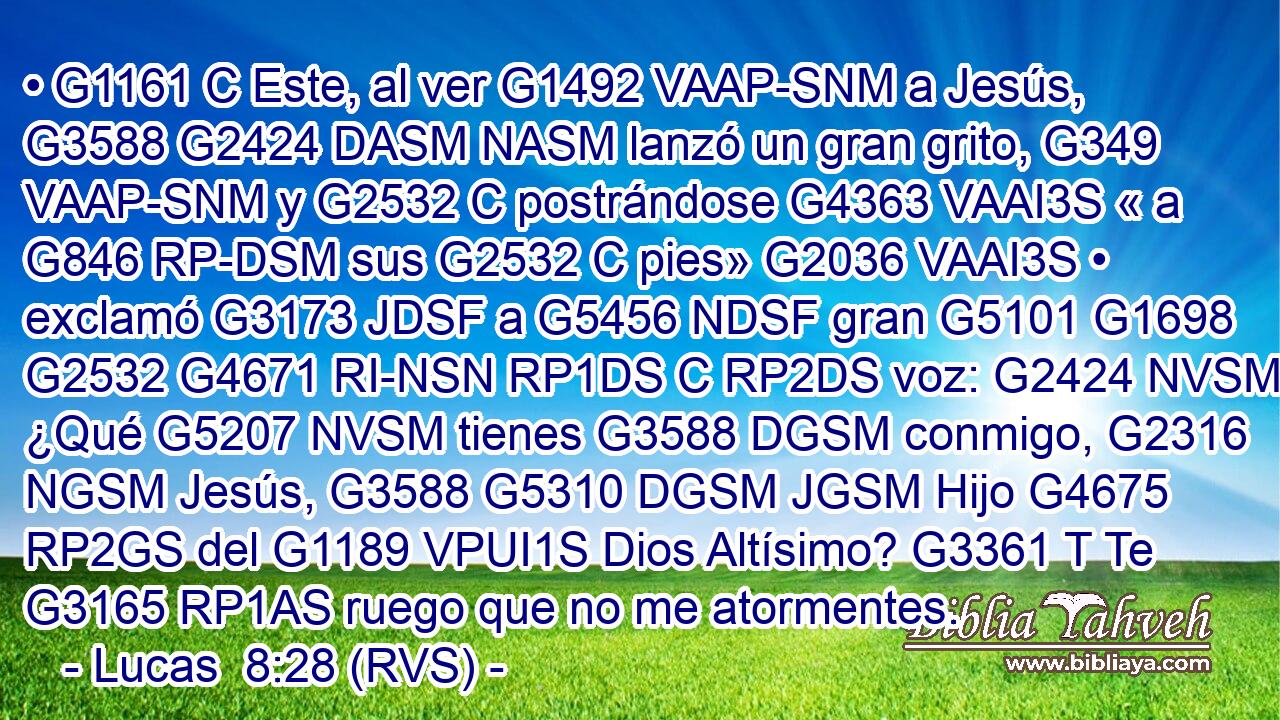 • G1161 C Este, al ver G1492 VAAP-SNM a Jesús, G3588 G2424 DASM NASM lanzó un gran grito, G349 VAAP-SNM y G2532 C postrándose G4363 VAAI3S « a G846 RP-DSM sus G2532 C pies» G2036 VAAI3S • exclamó G3173 JDSF a G5456 NDSF gran G5101 G1698 G2532 G4671 RI-NSN RP1DS C RP2DS voz: G2424 NVSM ¿Qué G5207 NVSM tienes G3588 DGSM conmigo, G2316 NGSM Jesús, G3588 G5310 DGSM JGSM Hijo G4675 RP2GS del G1189 VPUI1S Dios Altísimo? G3361 T Te G3165 RP1AS ruego que no me atormentes.