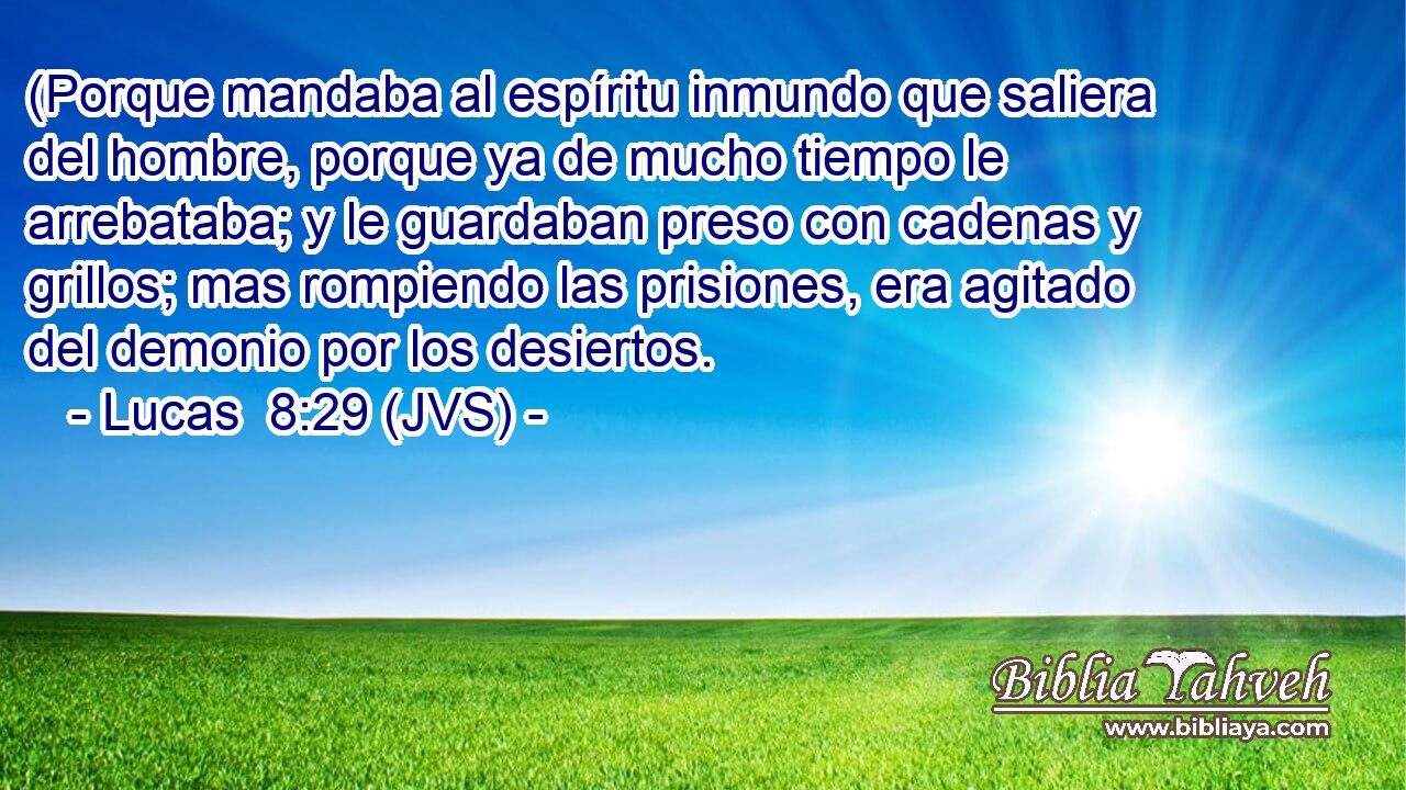 (Porque mandaba al espíritu inmundo que saliera del hombre, porque ya de mucho tiempo le arrebataba; y le guardaban preso con cadenas y grillos; mas rompiendo las prisiones, era agitado del demonio por los desiertos.