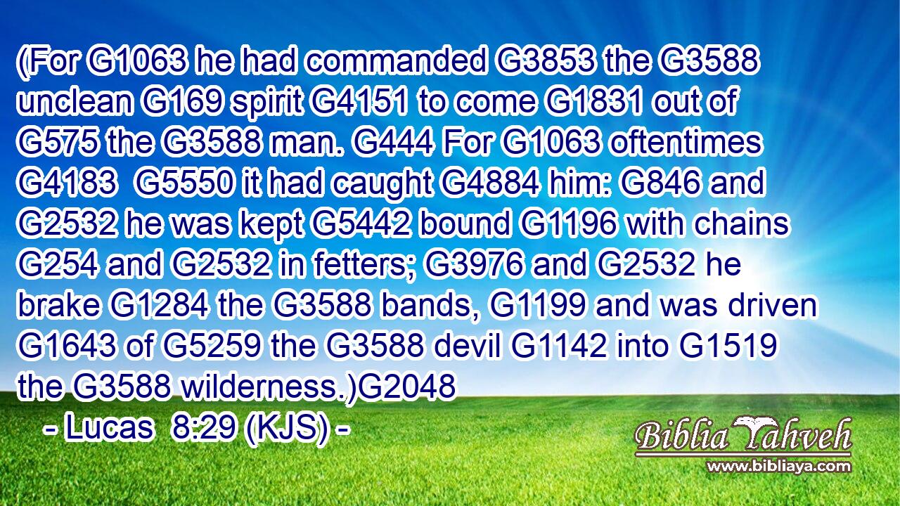 (For G1063 he had commanded G3853 the G3588 unclean G169 spirit G4151 to come G1831 out of G575 the G3588 man. G444 For G1063 oftentimes G4183  G5550 it had caught G4884 him: G846 and G2532 he was kept G5442 bound G1196 with chains G254 and G2532 in fetters; G3976 and G2532 he brake G1284 the G3588 bands, G1199 and was driven G1643 of G5259 the G3588 devil G1142 into G1519 the G3588 wilderness.)G2048