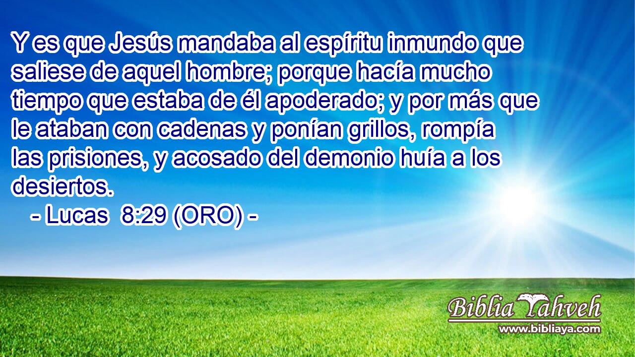  Y es que Jesús mandaba al espíritu inmundo que saliese de aquel hombre; porque hacía mucho tiempo que estaba de él apoderado; y por más que le ataban con cadenas y ponían grillos, rompía las prisiones, y acosado del demonio huía a los desiertos. 