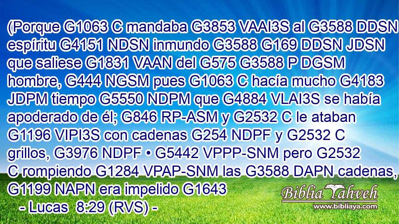 (Porque G1063 C mandaba G3853 VAAI3S al G3588 DDSN espíritu G4151 NDSN inmundo G3588 G169 DDSN JDSN que saliese G1831 VAAN del G575 G3588 P DGSM hombre, G444 NGSM pues G1063 C hacía mucho G4183 JDPM tiempo G5550 NDPM que G4884 VLAI3S se había apoderado de él; G846 RP-ASM y G2532 C le ataban G1196 VIPI3S con cadenas G254 NDPF y G2532 C grillos, G3976 NDPF • G5442 VPPP-SNM pero G2532 C rompiendo G1284 VPAP-SNM las G3588 DAPN cadenas, G1199 NAPN era impelido G1643 