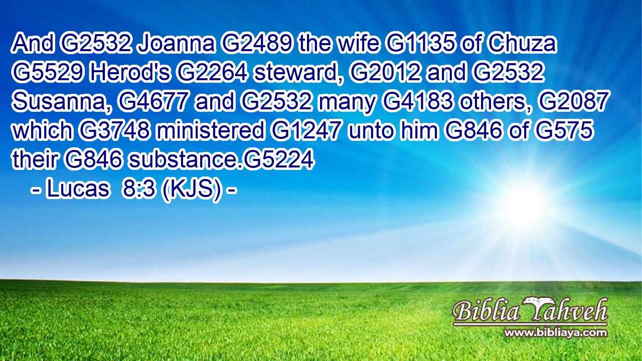 And G2532 Joanna G2489 the wife G1135 of Chuza G5529 Herod's G2264 steward, G2012 and G2532 Susanna, G4677 and G2532 many G4183 others, G2087 which G3748 ministered G1247 unto him G846 of G575 their G846 substance.G5224