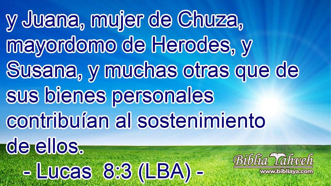 y Juana, mujer de Chuza, mayordomo de Herodes, y Susana, y muchas otras que de sus bienes personales contribuían al sostenimiento de ellos.