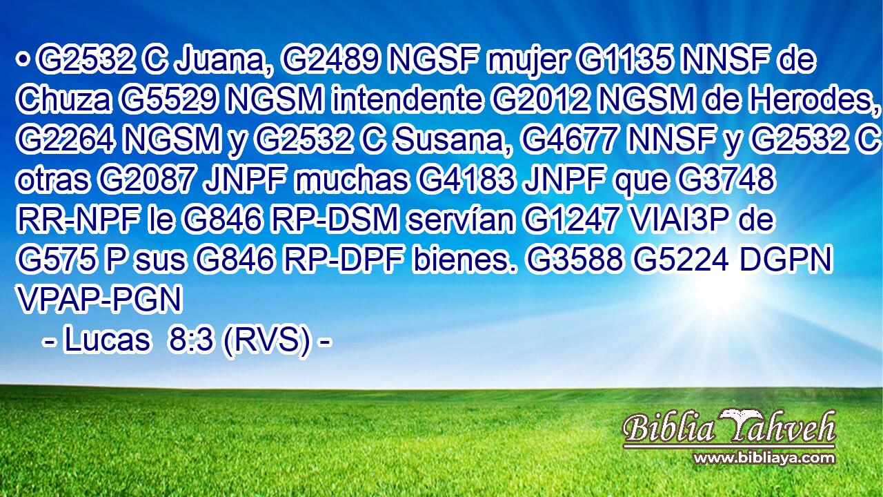 • G2532 C Juana, G2489 NGSF mujer G1135 NNSF de Chuza G5529 NGSM intendente G2012 NGSM de Herodes, G2264 NGSM y G2532 C Susana, G4677 NNSF y G2532 C otras G2087 JNPF muchas G4183 JNPF que G3748 RR-NPF le G846 RP-DSM servían G1247 VIAI3P de G575 P sus G846 RP-DPF bienes. G3588 G5224 DGPN VPAP-PGN 
