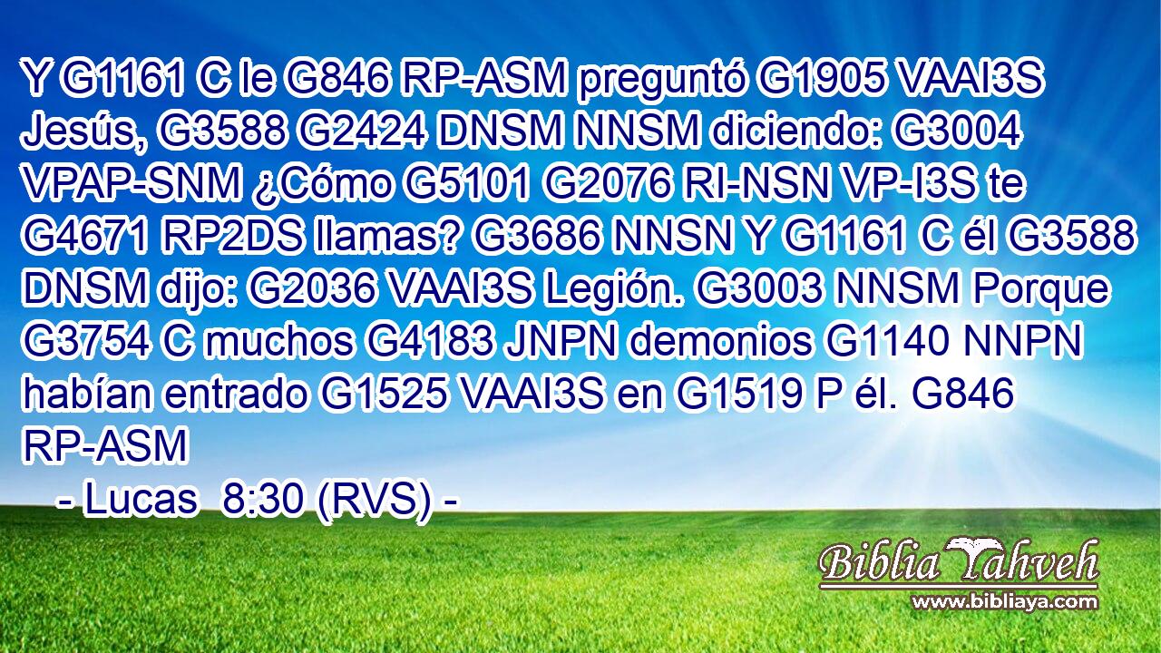 Y G1161 C le G846 RP-ASM preguntó G1905 VAAI3S Jesús, G3588 G2424 DNSM NNSM diciendo: G3004 VPAP-SNM ¿Cómo G5101 G2076 RI-NSN VP-I3S te G4671 RP2DS llamas? G3686 NNSN Y G1161 C él G3588 DNSM dijo: G2036 VAAI3S Legión. G3003 NNSM Porque G3754 C muchos G4183 JNPN demonios G1140 NNPN habían entrado G1525 VAAI3S en G1519 P él. G846 RP-ASM 