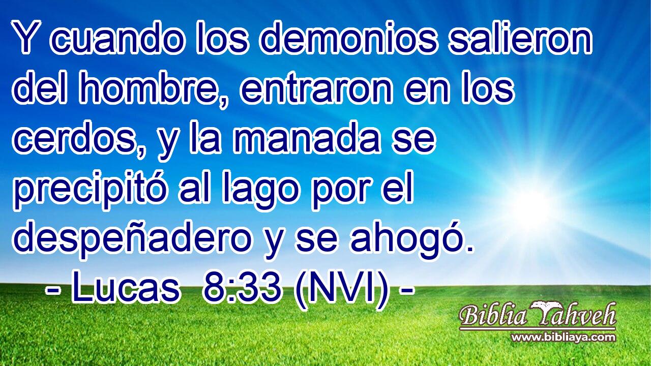  Y cuando los demonios salieron del hombre, entraron en los cerdos, y la manada se precipitó al lago por el despeñadero y se ahogó. 