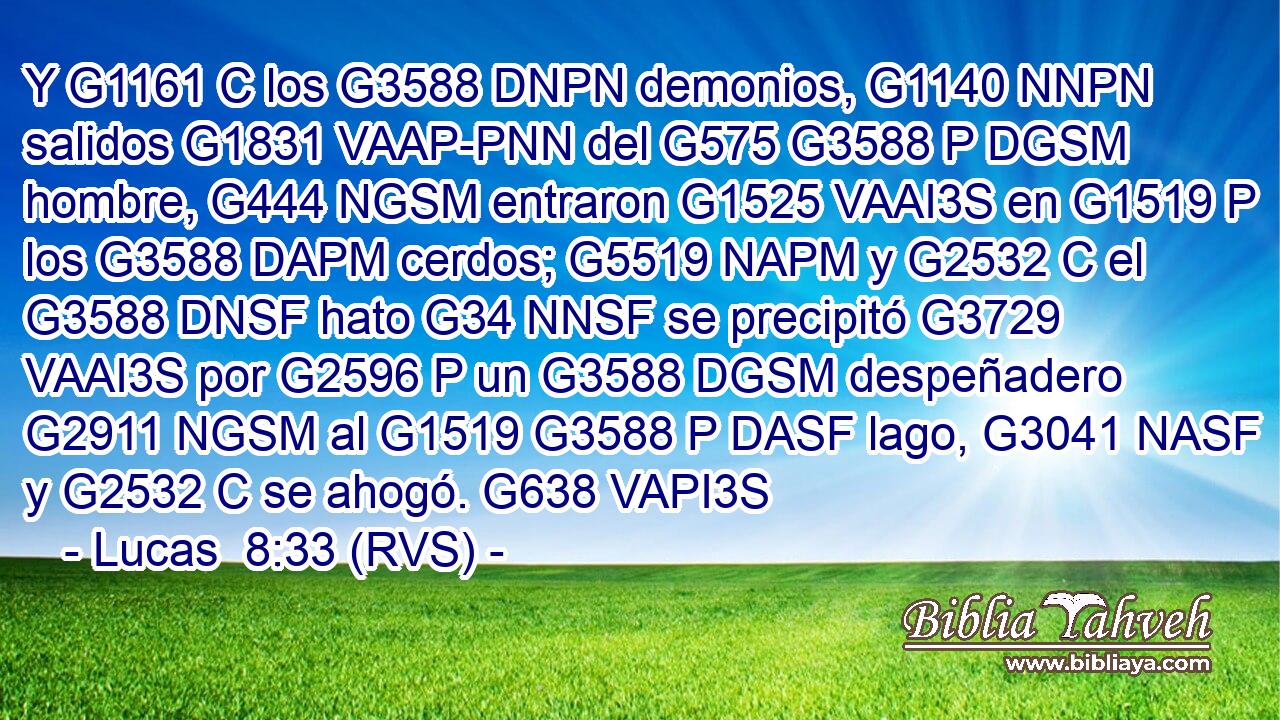 Y G1161 C los G3588 DNPN demonios, G1140 NNPN salidos G1831 VAAP-PNN del G575 G3588 P DGSM hombre, G444 NGSM entraron G1525 VAAI3S en G1519 P los G3588 DAPM cerdos; G5519 NAPM y G2532 C el G3588 DNSF hato G34 NNSF se precipitó G3729 VAAI3S por G2596 P un G3588 DGSM despeñadero G2911 NGSM al G1519 G3588 P DASF lago, G3041 NASF y G2532 C se ahogó. G638 VAPI3S 