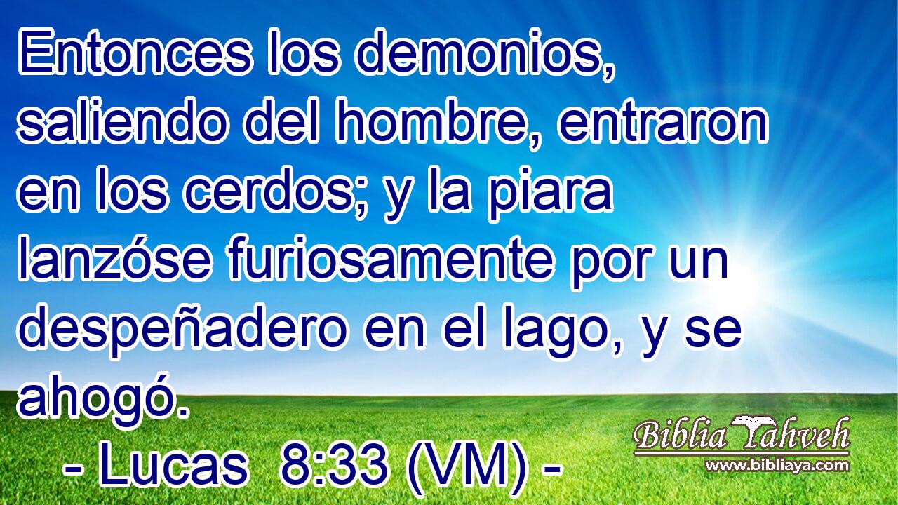  Entonces los demonios, saliendo del hombre, entraron en los cerdos; y la piara lanzóse furiosamente por un despeñadero en el lago, y se ahogó. 