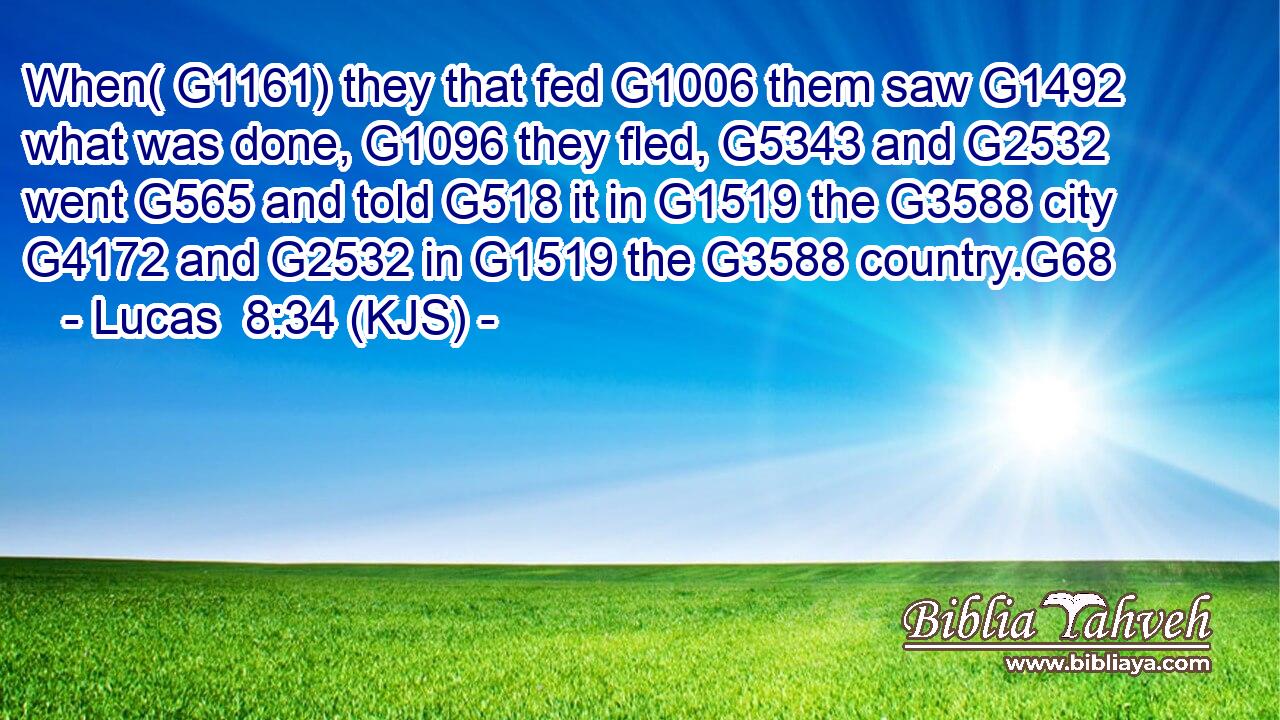 When( G1161) they that fed G1006 them saw G1492 what was done, G1096 they fled, G5343 and G2532 went G565 and told G518 it in G1519 the G3588 city G4172 and G2532 in G1519 the G3588 country.G68