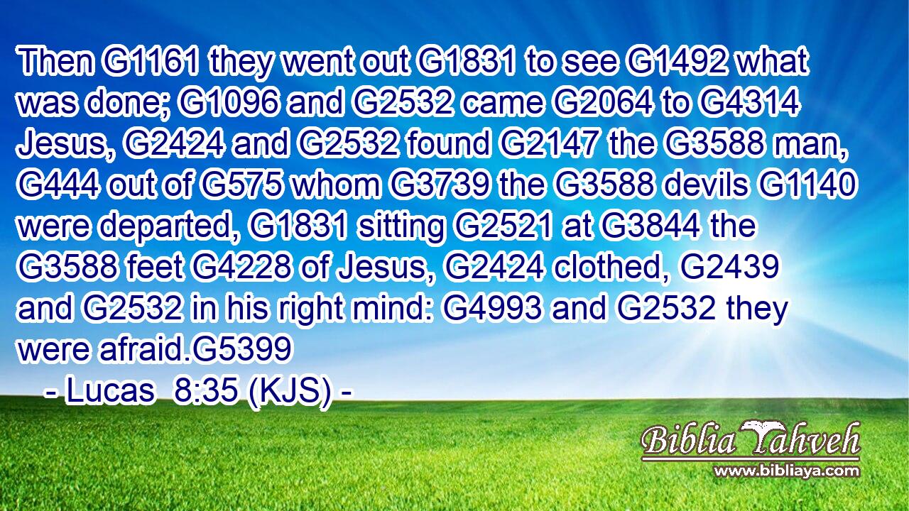 Then G1161 they went out G1831 to see G1492 what was done; G1096 and G2532 came G2064 to G4314 Jesus, G2424 and G2532 found G2147 the G3588 man, G444 out of G575 whom G3739 the G3588 devils G1140 were departed, G1831 sitting G2521 at G3844 the G3588 feet G4228 of Jesus, G2424 clothed, G2439 and G2532 in his right mind: G4993 and G2532 they were afraid.G5399