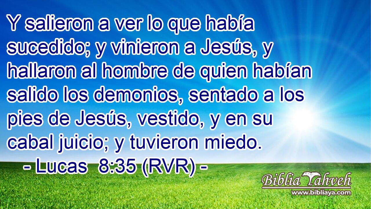 Y salieron a ver lo que había sucedido; y vinieron a Jesús, y hallaron al hombre de quien habían salido los demonios, sentado a los pies de Jesús, vestido, y en su cabal juicio; y tuvieron miedo.