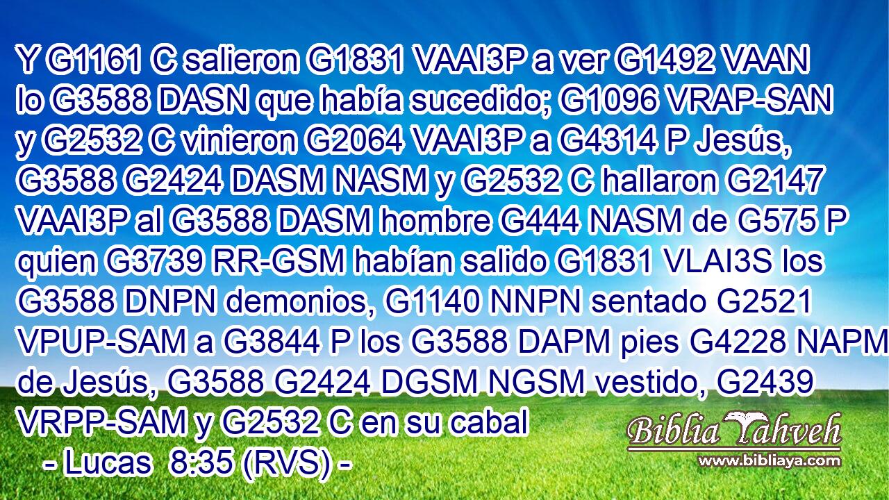Y G1161 C salieron G1831 VAAI3P a ver G1492 VAAN lo G3588 DASN que había sucedido; G1096 VRAP-SAN y G2532 C vinieron G2064 VAAI3P a G4314 P Jesús, G3588 G2424 DASM NASM y G2532 C hallaron G2147 VAAI3P al G3588 DASM hombre G444 NASM de G575 P quien G3739 RR-GSM habían salido G1831 VLAI3S los G3588 DNPN demonios, G1140 NNPN sentado G2521 VPUP-SAM a G3844 P los G3588 DAPM pies G4228 NAPM de Jesús, G3588 G2424 DGSM NGSM vestido, G2439 VRPP-SAM y G2532 C en su cabal