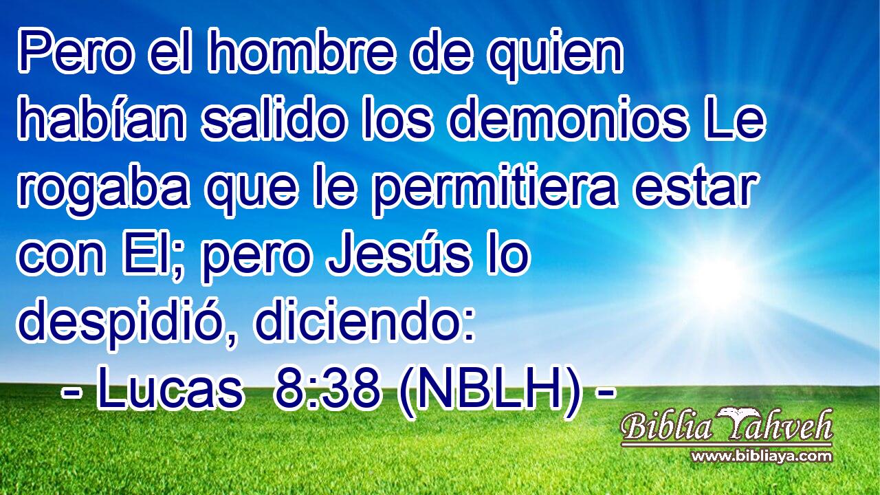  Pero el hombre de quien habían salido los demonios Le rogaba que le permitiera estar con El; pero Jesús lo despidió, diciendo: 
