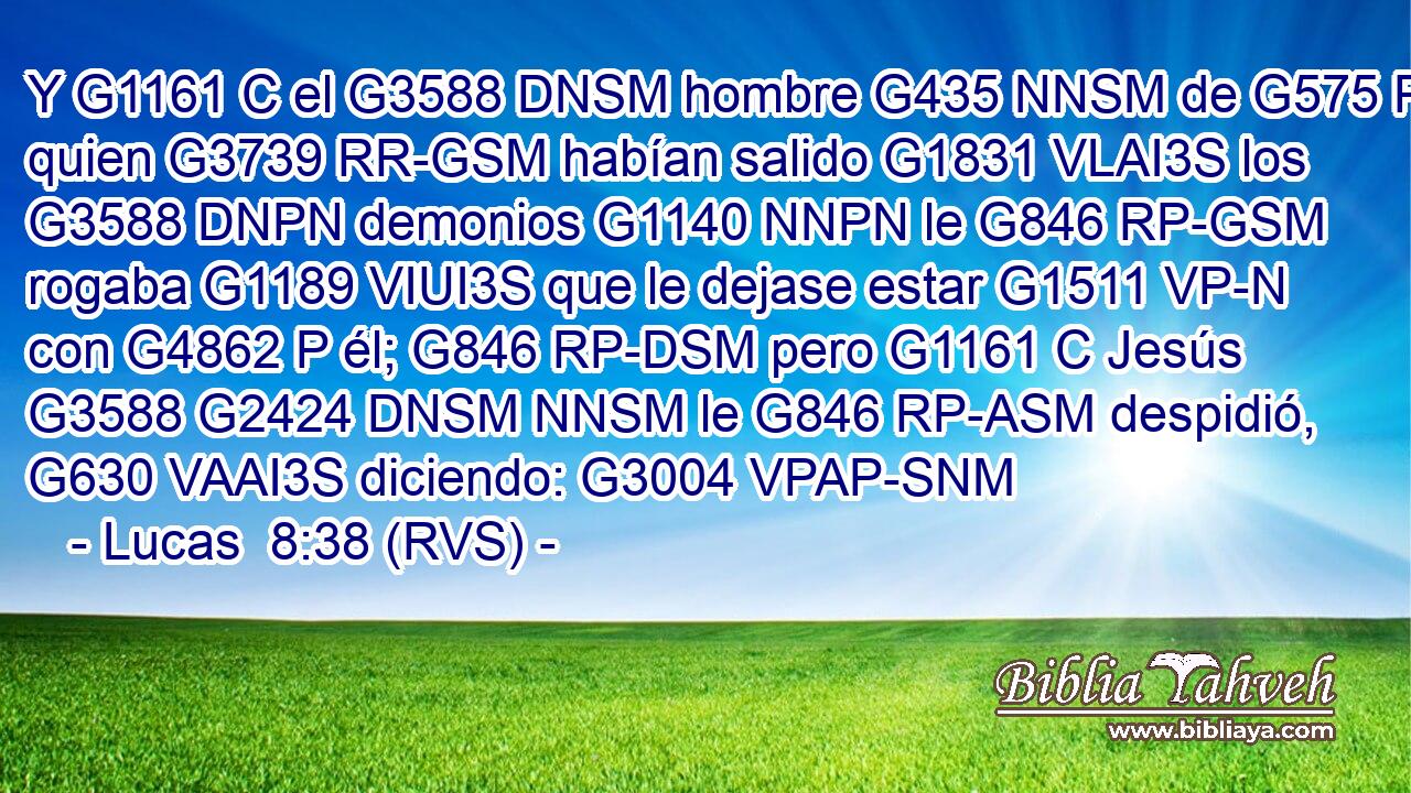 Y G1161 C el G3588 DNSM hombre G435 NNSM de G575 P quien G3739 RR-GSM habían salido G1831 VLAI3S los G3588 DNPN demonios G1140 NNPN le G846 RP-GSM rogaba G1189 VIUI3S que le dejase estar G1511 VP-N con G4862 P él; G846 RP-DSM pero G1161 C Jesús G3588 G2424 DNSM NNSM le G846 RP-ASM despidió, G630 VAAI3S diciendo: G3004 VPAP-SNM 