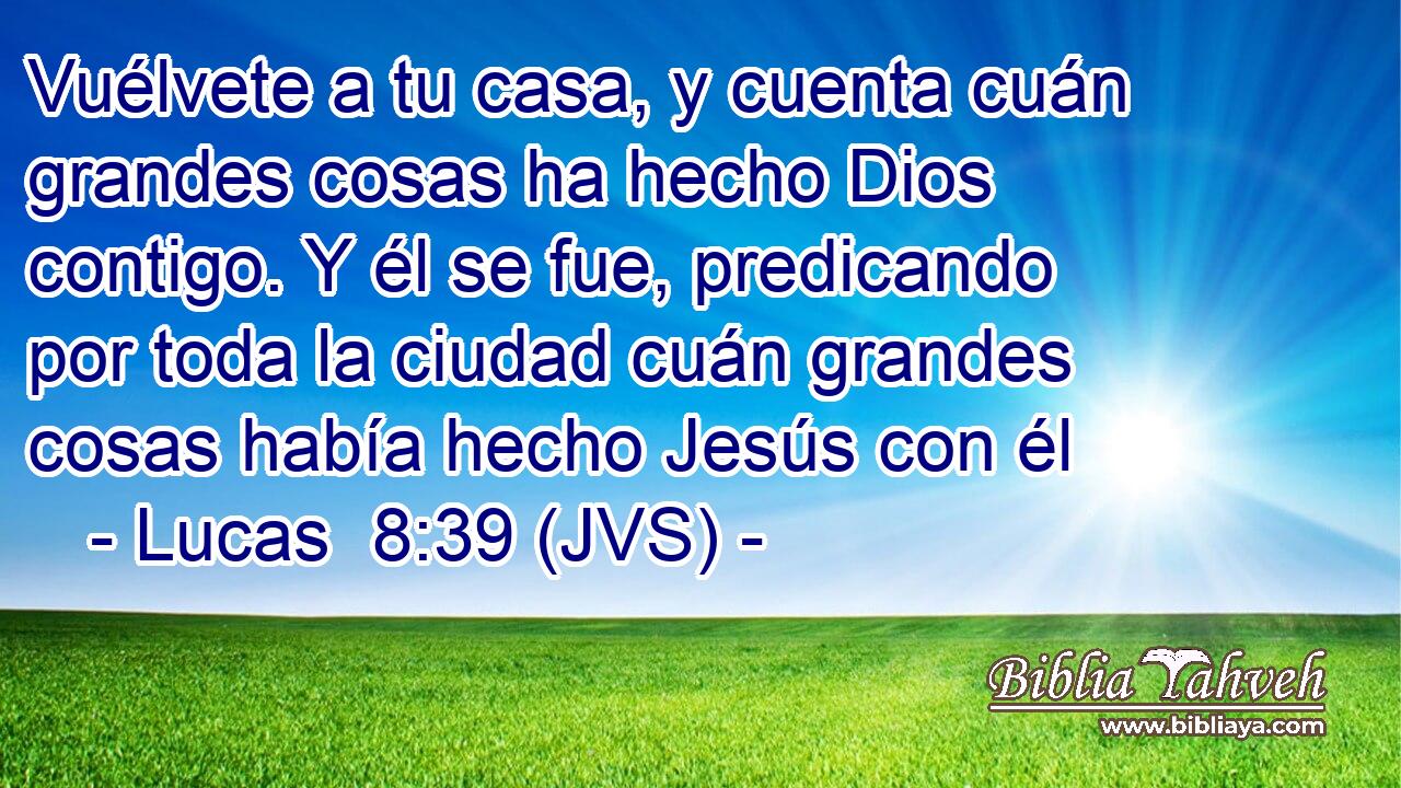 Vuélvete a tu casa, y cuenta cuán grandes cosas ha hecho Dios contigo. Y él se fue, predicando por toda la ciudad cuán grandes cosas había hecho Jesús con él