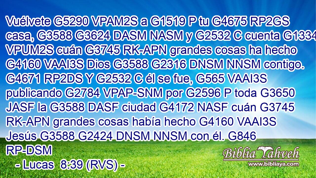 Vuélvete G5290 VPAM2S a G1519 P tu G4675 RP2GS casa, G3588 G3624 DASM NASM y G2532 C cuenta G1334 VPUM2S cuán G3745 RK-APN grandes cosas ha hecho G4160 VAAI3S Dios G3588 G2316 DNSM NNSM contigo. G4671 RP2DS Y G2532 C él se fue, G565 VAAI3S publicando G2784 VPAP-SNM por G2596 P toda G3650 JASF la G3588 DASF ciudad G4172 NASF cuán G3745 RK-APN grandes cosas había hecho G4160 VAAI3S Jesús G3588 G2424 DNSM NNSM con él. G846 RP-DSM 