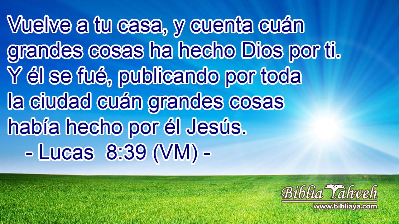  Vuelve a tu casa, y cuenta cuán grandes cosas ha hecho Dios por ti. Y él se fué, publicando por toda la ciudad cuán grandes cosas había hecho por él Jesús. 