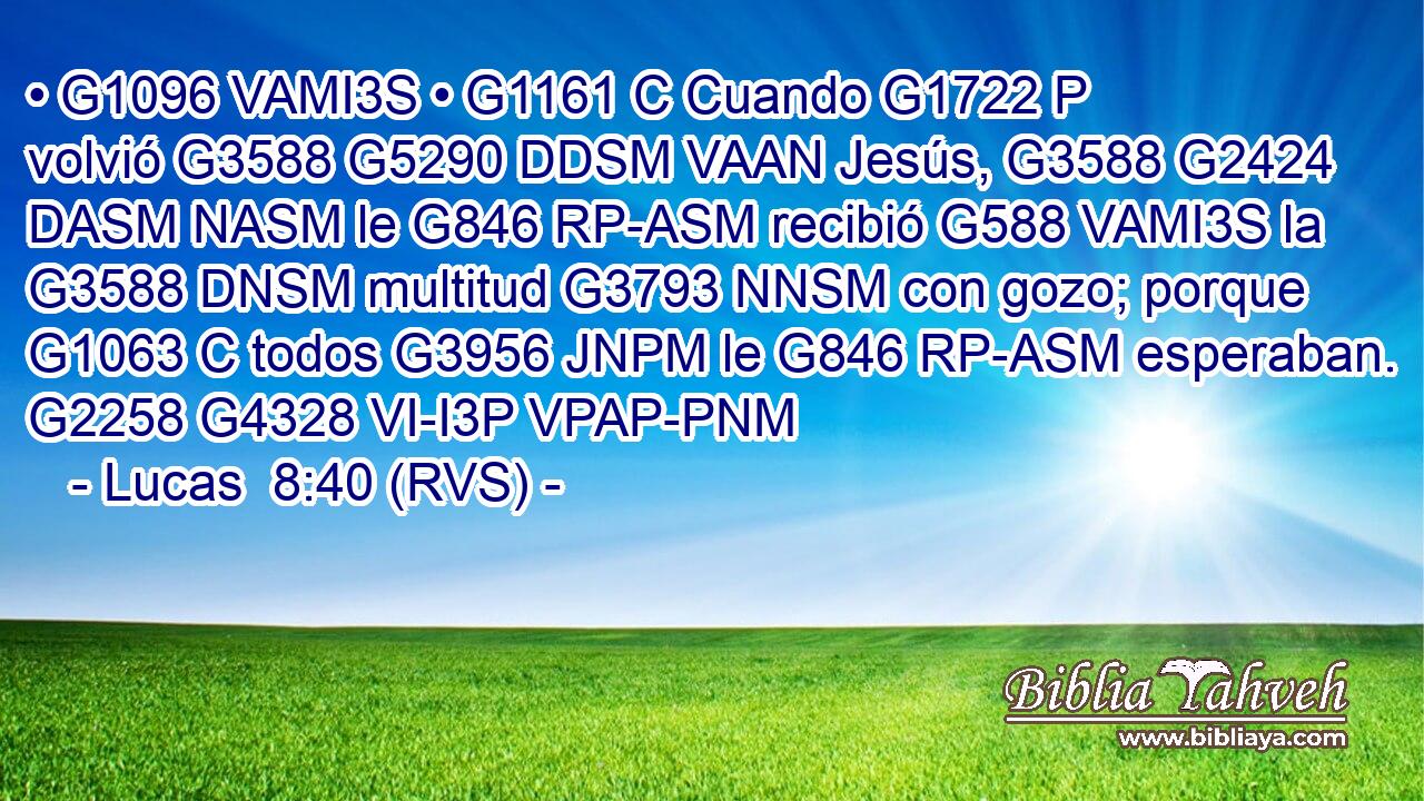 • G1096 VAMI3S • G1161 C Cuando G1722 P volvió G3588 G5290 DDSM VAAN Jesús, G3588 G2424 DASM NASM le G846 RP-ASM recibió G588 VAMI3S la G3588 DNSM multitud G3793 NNSM con gozo; porque G1063 C todos G3956 JNPM le G846 RP-ASM esperaban. G2258 G4328 VI-I3P VPAP-PNM 
