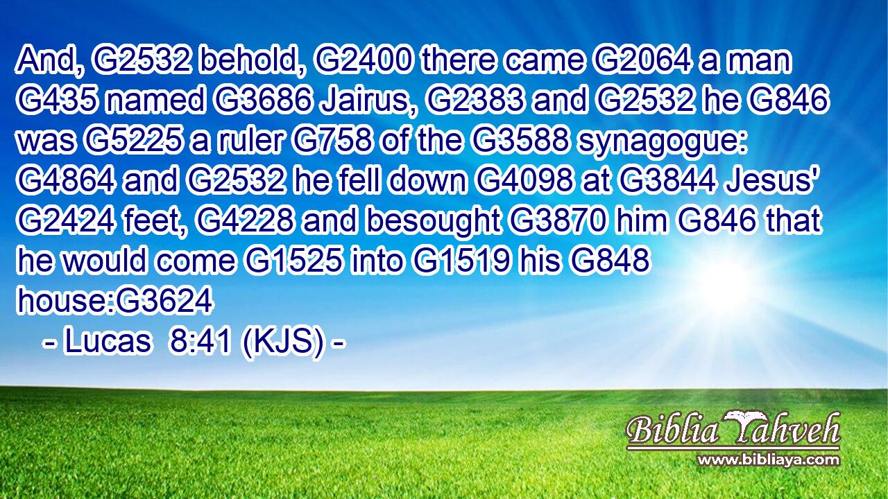 And, G2532 behold, G2400 there came G2064 a man G435 named G3686 Jairus, G2383 and G2532 he G846 was G5225 a ruler G758 of the G3588 synagogue: G4864 and G2532 he fell down G4098 at G3844 Jesus' G2424 feet, G4228 and besought G3870 him G846 that he would come G1525 into G1519 his G848 house:G3624