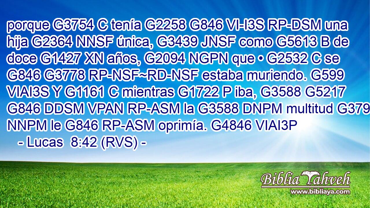 porque G3754 C tenía G2258 G846 VI-I3S RP-DSM una hija G2364 NNSF única, G3439 JNSF como G5613 B de doce G1427 XN años, G2094 NGPN que • G2532 C se G846 G3778 RP-NSF~RD-NSF estaba muriendo. G599 VIAI3S Y G1161 C mientras G1722 P iba, G3588 G5217 G846 DDSM VPAN RP-ASM la G3588 DNPM multitud G3793 NNPM le G846 RP-ASM oprimía. G4846 VIAI3P 
