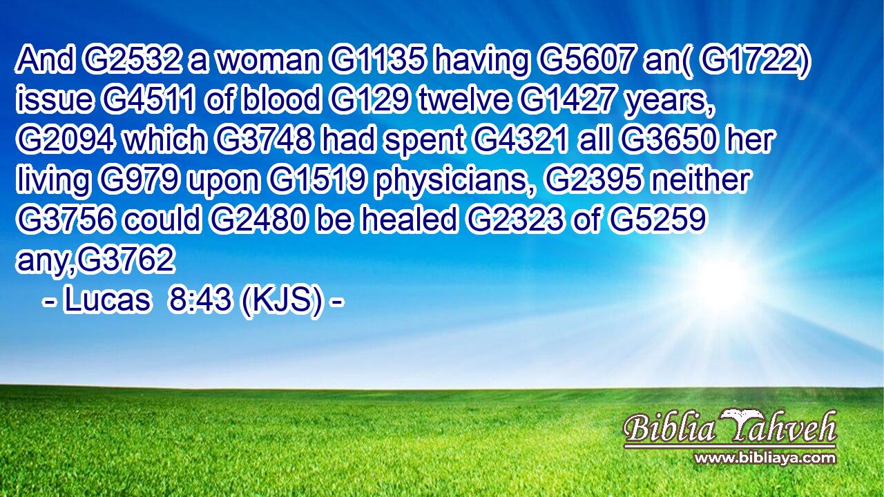 And G2532 a woman G1135 having G5607 an( G1722) issue G4511 of blood G129 twelve G1427 years, G2094 which G3748 had spent G4321 all G3650 her living G979 upon G1519 physicians, G2395 neither G3756 could G2480 be healed G2323 of G5259 any,G3762