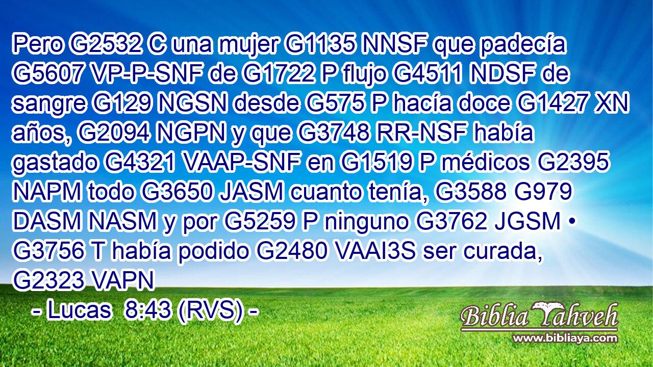 Pero G2532 C una mujer G1135 NNSF que padecía G5607 VP-P-SNF de G1722 P flujo G4511 NDSF de sangre G129 NGSN desde G575 P hacía doce G1427 XN años, G2094 NGPN y que G3748 RR-NSF había gastado G4321 VAAP-SNF en G1519 P médicos G2395 NAPM todo G3650 JASM cuanto tenía, G3588 G979 DASM NASM y por G5259 P ninguno G3762 JGSM • G3756 T había podido G2480 VAAI3S ser curada, G2323 VAPN 