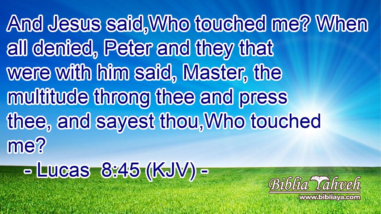 And Jesus said,Who touched me? When all denied, Peter and they that were with him said, Master, the multitude throng thee and press thee, and sayest thou,Who touched me?