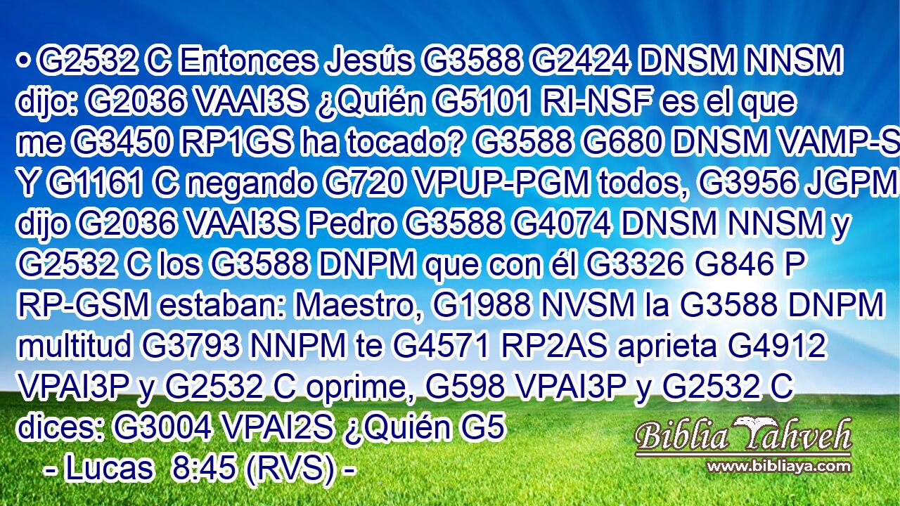 • G2532 C Entonces Jesús G3588 G2424 DNSM NNSM dijo: G2036 VAAI3S ¿Quién G5101 RI-NSF es el que me G3450 RP1GS ha tocado? G3588 G680 DNSM VAMP-SNM Y G1161 C negando G720 VPUP-PGM todos, G3956 JGPM dijo G2036 VAAI3S Pedro G3588 G4074 DNSM NNSM y G2532 C los G3588 DNPM que con él G3326 G846 P RP-GSM estaban: Maestro, G1988 NVSM la G3588 DNPM multitud G3793 NNPM te G4571 RP2AS aprieta G4912 VPAI3P y G2532 C oprime, G598 VPAI3P y G2532 C dices: G3004 VPAI2S ¿Quién G5