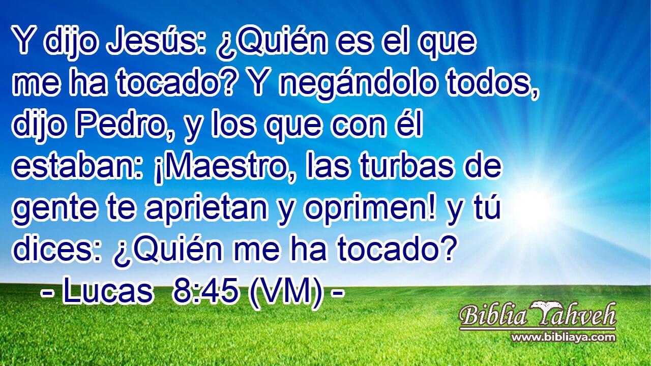  Y dijo Jesús: ¿Quién es el que me ha tocado? Y negándolo todos, dijo Pedro, y los que con él estaban: ¡Maestro, las turbas de gente te aprietan y oprimen! y tú dices: ¿Quién me ha tocado? 