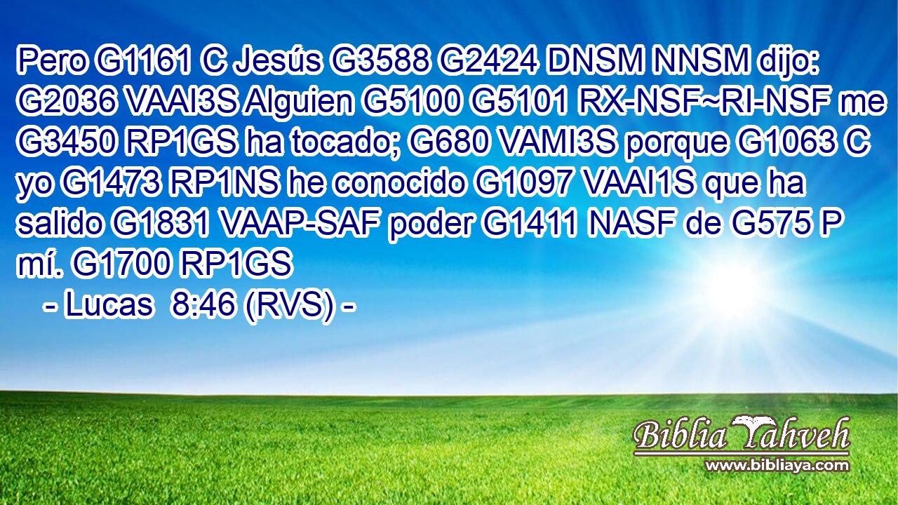 Pero G1161 C Jesús G3588 G2424 DNSM NNSM dijo: G2036 VAAI3S Alguien G5100 G5101 RX-NSF~RI-NSF me G3450 RP1GS ha tocado; G680 VAMI3S porque G1063 C yo G1473 RP1NS he conocido G1097 VAAI1S que ha salido G1831 VAAP-SAF poder G1411 NASF de G575 P mí. G1700 RP1GS 