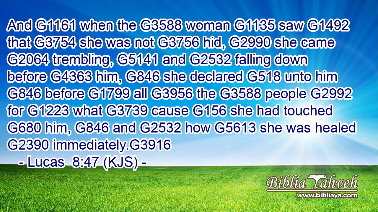 And G1161 when the G3588 woman G1135 saw G1492 that G3754 she was not G3756 hid, G2990 she came G2064 trembling, G5141 and G2532 falling down before G4363 him, G846 she declared G518 unto him G846 before G1799 all G3956 the G3588 people G2992 for G1223 what G3739 cause G156 she had touched G680 him, G846 and G2532 how G5613 she was healed G2390 immediately.G3916