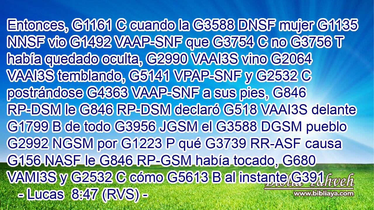 Entonces, G1161 C cuando la G3588 DNSF mujer G1135 NNSF vio G1492 VAAP-SNF que G3754 C no G3756 T había quedado oculta, G2990 VAAI3S vino G2064 VAAI3S temblando, G5141 VPAP-SNF y G2532 C postrándose G4363 VAAP-SNF a sus pies, G846 RP-DSM le G846 RP-DSM declaró G518 VAAI3S delante G1799 B de todo G3956 JGSM el G3588 DGSM pueblo G2992 NGSM por G1223 P qué G3739 RR-ASF causa G156 NASF le G846 RP-GSM había tocado, G680 VAMI3S y G2532 C cómo G5613 B al instante G391