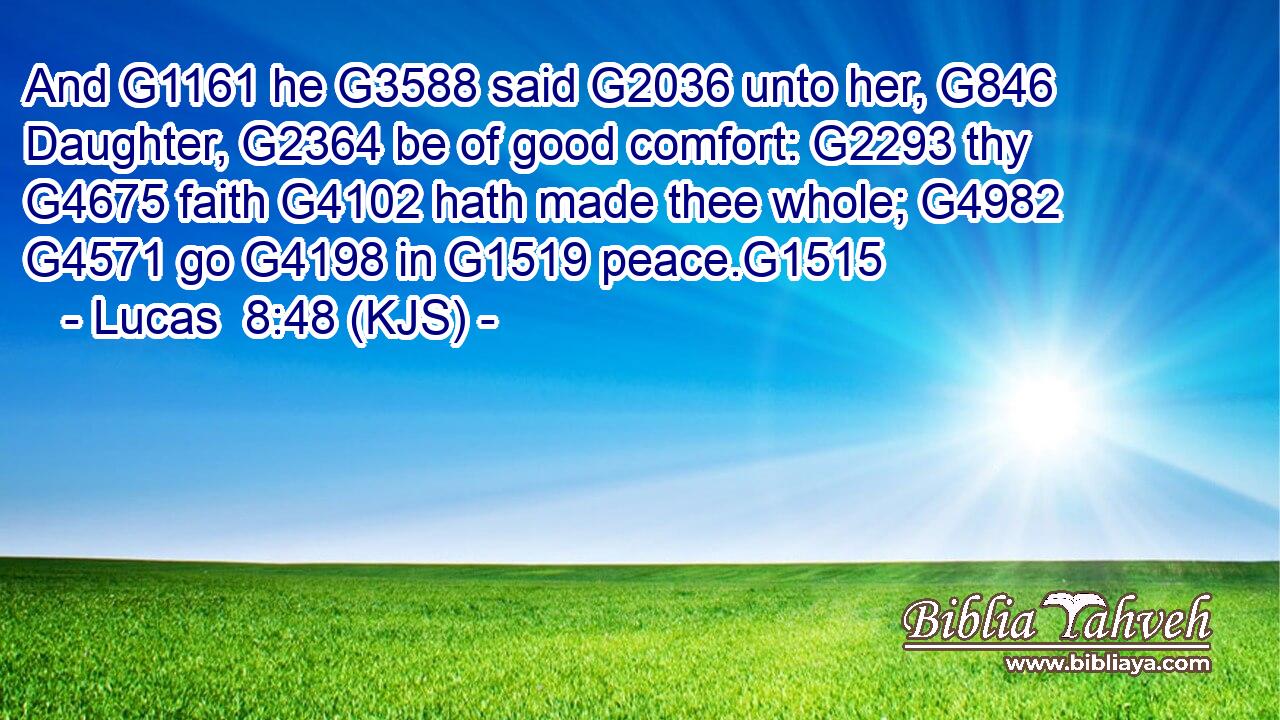 And G1161 he G3588 said G2036 unto her, G846 Daughter, G2364 be of good comfort: G2293 thy G4675 faith G4102 hath made thee whole; G4982  G4571 go G4198 in G1519 peace.G1515