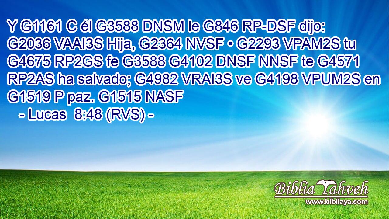 Y G1161 C él G3588 DNSM le G846 RP-DSF dijo: G2036 VAAI3S Hija, G2364 NVSF • G2293 VPAM2S tu G4675 RP2GS fe G3588 G4102 DNSF NNSF te G4571 RP2AS ha salvado; G4982 VRAI3S ve G4198 VPUM2S en G1519 P paz. G1515 NASF 