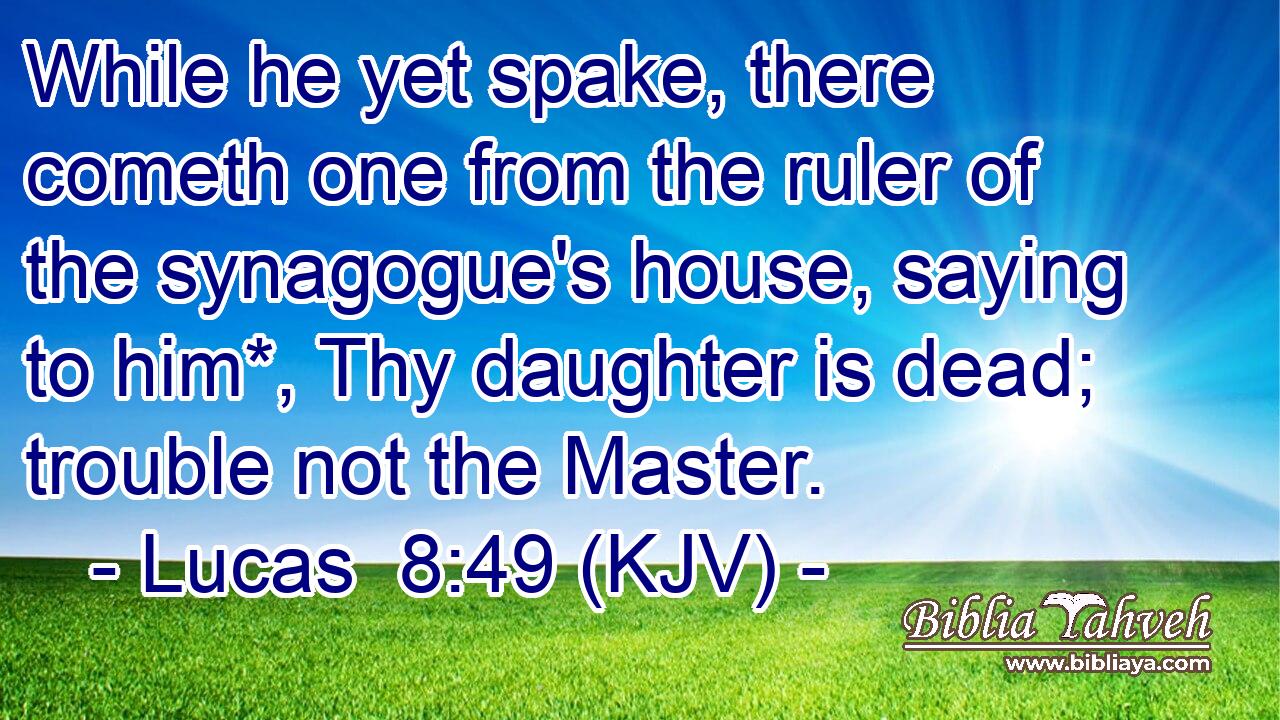 While he yet spake, there cometh one from the ruler of the synagogue's house, saying to him*, Thy daughter is dead; trouble not the Master.
