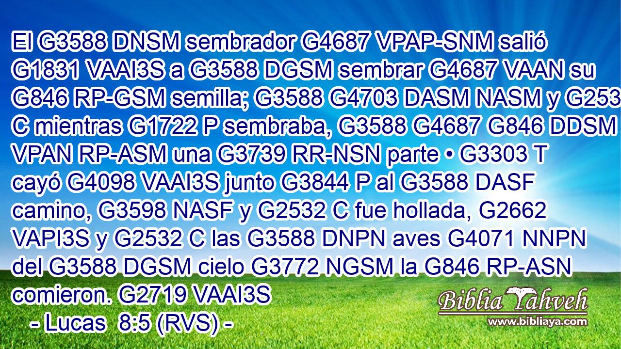 El G3588 DNSM sembrador G4687 VPAP-SNM salió G1831 VAAI3S a G3588 DGSM sembrar G4687 VAAN su G846 RP-GSM semilla; G3588 G4703 DASM NASM y G2532 C mientras G1722 P sembraba, G3588 G4687 G846 DDSM VPAN RP-ASM una G3739 RR-NSN parte • G3303 T cayó G4098 VAAI3S junto G3844 P al G3588 DASF camino, G3598 NASF y G2532 C fue hollada, G2662 VAPI3S y G2532 C las G3588 DNPN aves G4071 NNPN del G3588 DGSM cielo G3772 NGSM la G846 RP-ASN comieron. G2719 VAAI3S 