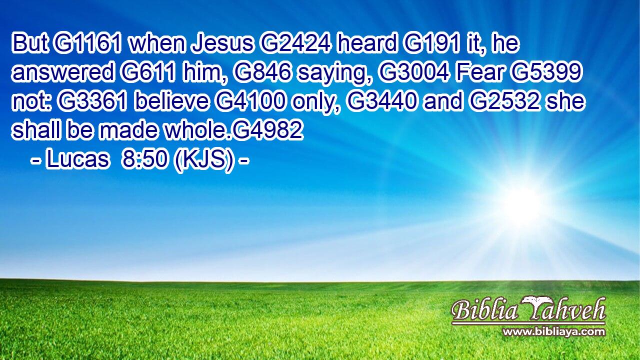 But G1161 when Jesus G2424 heard G191 it, he answered G611 him, G846 saying, G3004 Fear G5399 not: G3361 believe G4100 only, G3440 and G2532 she shall be made whole.G4982