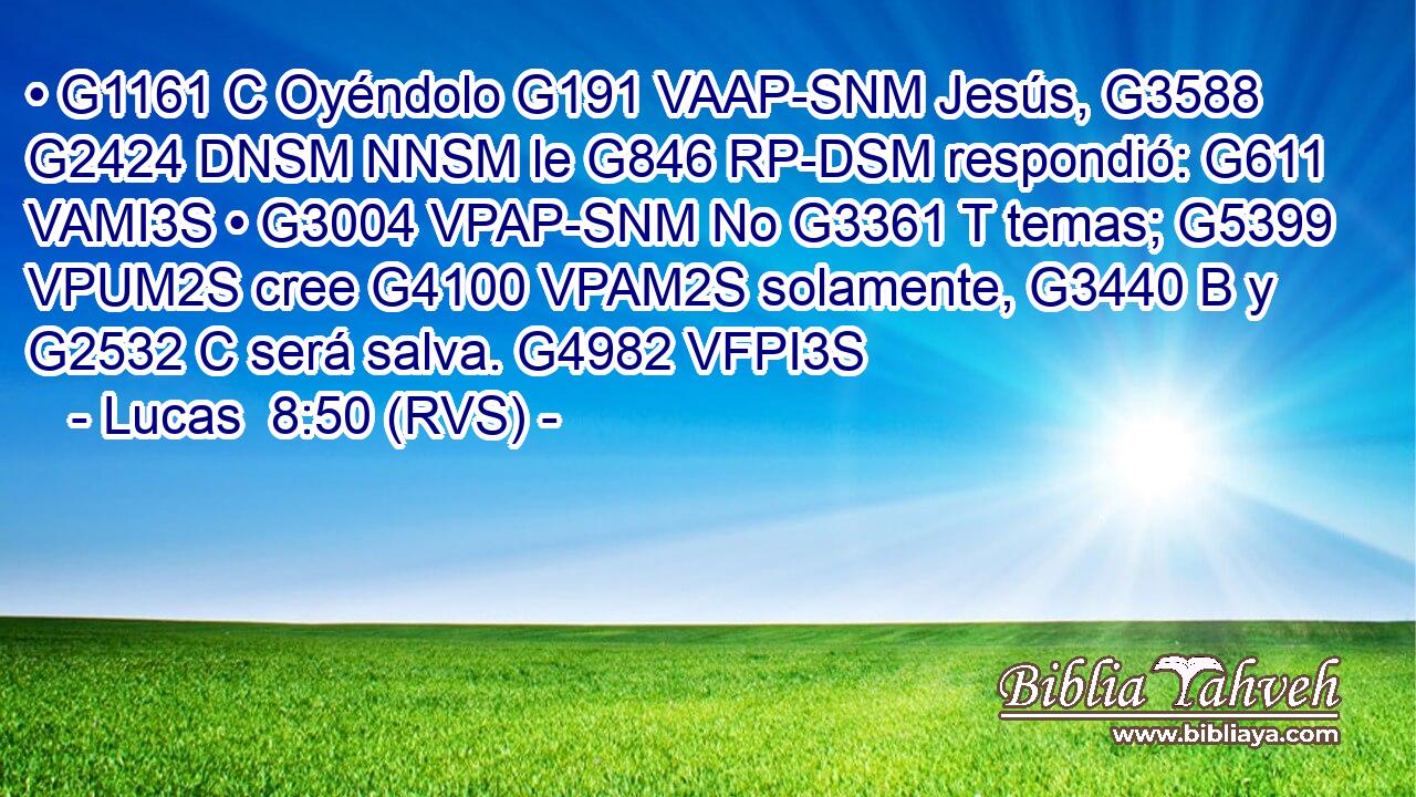 • G1161 C Oyéndolo G191 VAAP-SNM Jesús, G3588 G2424 DNSM NNSM le G846 RP-DSM respondió: G611 VAMI3S • G3004 VPAP-SNM No G3361 T temas; G5399 VPUM2S cree G4100 VPAM2S solamente, G3440 B y G2532 C será salva. G4982 VFPI3S 