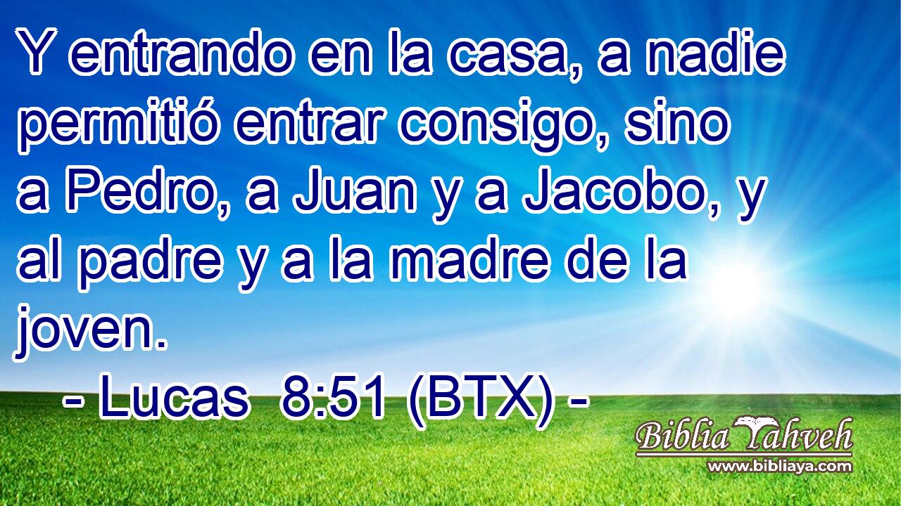Y entrando en la casa, a nadie permitió entrar consigo, sino a Pedro, a Juan y a Jacobo, y al padre y a la madre de la joven.