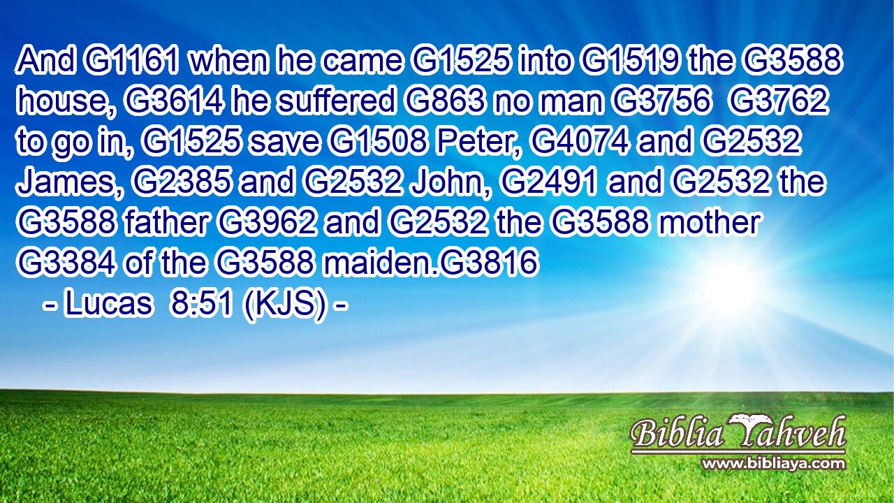And G1161 when he came G1525 into G1519 the G3588 house, G3614 he suffered G863 no man G3756  G3762 to go in, G1525 save G1508 Peter, G4074 and G2532 James, G2385 and G2532 John, G2491 and G2532 the G3588 father G3962 and G2532 the G3588 mother G3384 of the G3588 maiden.G3816