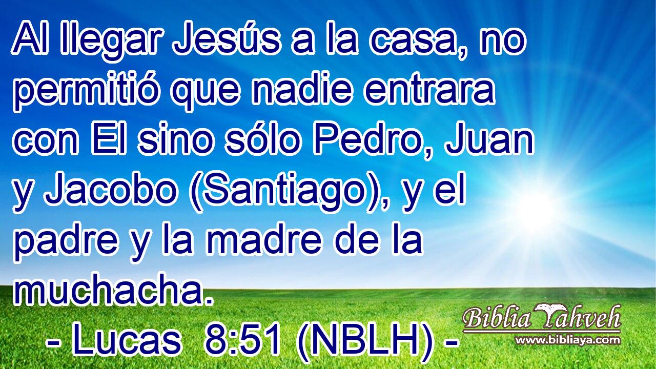  Al llegar Jesús a la casa, no permitió que nadie entrara con El sino sólo Pedro, Juan y Jacobo (Santiago), y el padre y la madre de la muchacha. 