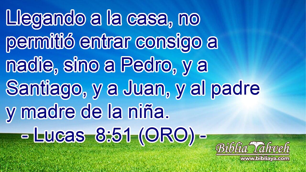  Llegando a la casa, no permitió entrar consigo a nadie, sino a Pedro, y a Santiago, y a Juan, y al padre y madre de la niña. 