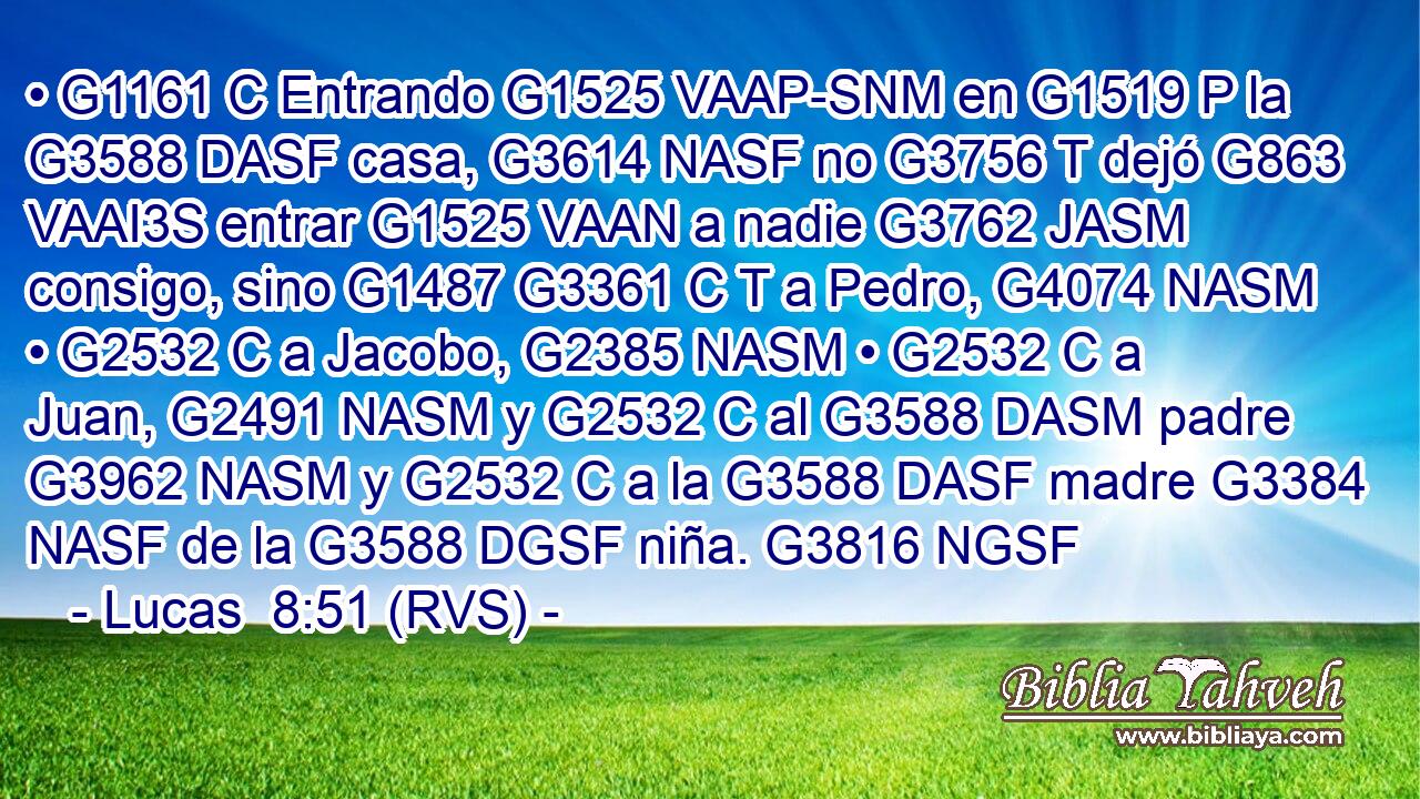 • G1161 C Entrando G1525 VAAP-SNM en G1519 P la G3588 DASF casa, G3614 NASF no G3756 T dejó G863 VAAI3S entrar G1525 VAAN a nadie G3762 JASM consigo, sino G1487 G3361 C T a Pedro, G4074 NASM • G2532 C a Jacobo, G2385 NASM • G2532 C a Juan, G2491 NASM y G2532 C al G3588 DASM padre G3962 NASM y G2532 C a la G3588 DASF madre G3384 NASF de la G3588 DGSF niña. G3816 NGSF 