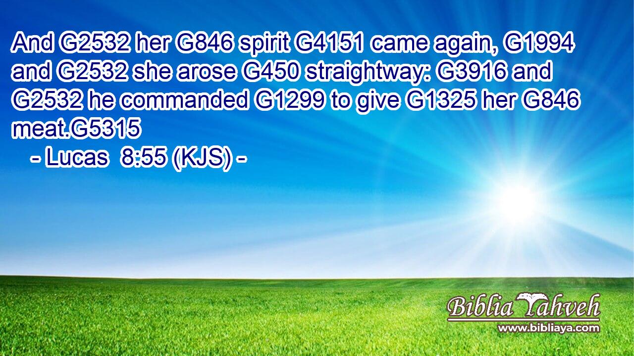 And G2532 her G846 spirit G4151 came again, G1994 and G2532 she arose G450 straightway: G3916 and G2532 he commanded G1299 to give G1325 her G846 meat.G5315