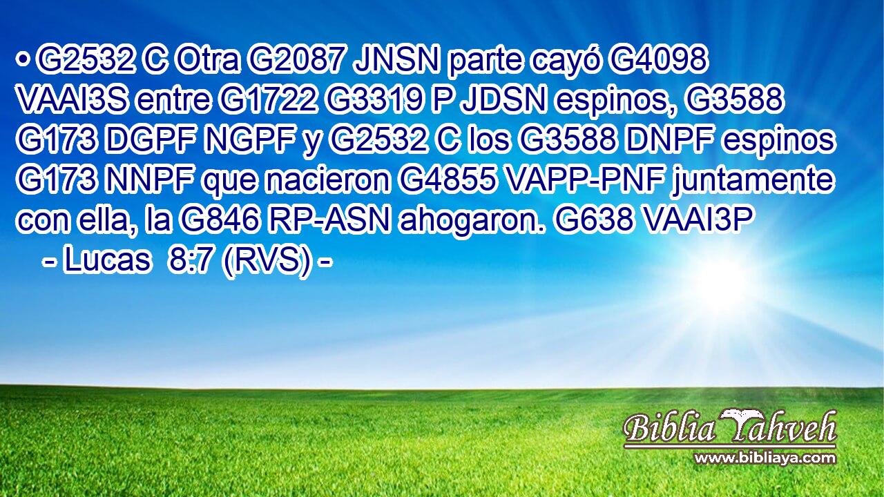• G2532 C Otra G2087 JNSN parte cayó G4098 VAAI3S entre G1722 G3319 P JDSN espinos, G3588 G173 DGPF NGPF y G2532 C los G3588 DNPF espinos G173 NNPF que nacieron G4855 VAPP-PNF juntamente con ella, la G846 RP-ASN ahogaron. G638 VAAI3P 