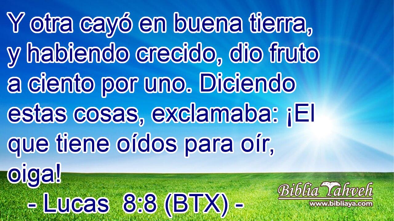 Y otra cayó en buena tierra, y habiendo crecido, dio fruto a ciento por uno. Diciendo estas cosas, exclamaba: ¡El que tiene oídos para oír, oiga!